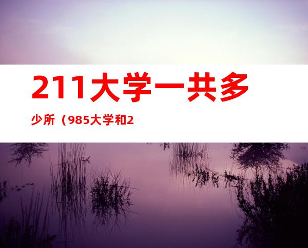 211大学一共多少所（985大学和211大学一共多少所）