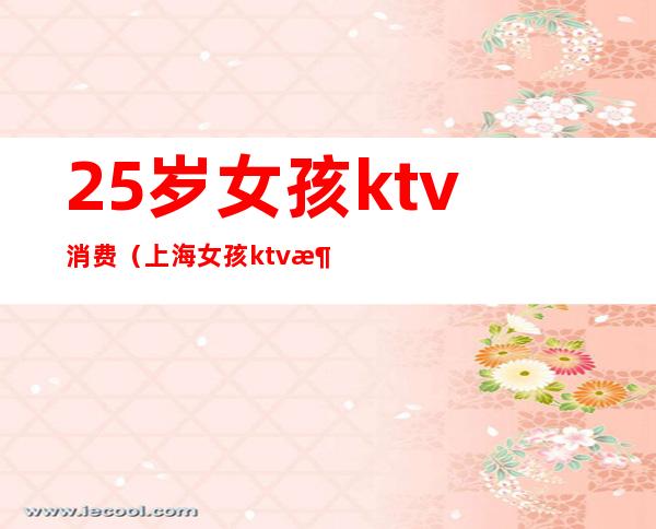 25岁女孩ktv消费（上海女孩ktv消费12万）