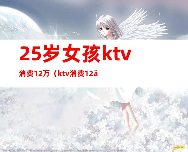 25岁女孩ktv消费12万（ktv消费12万元）