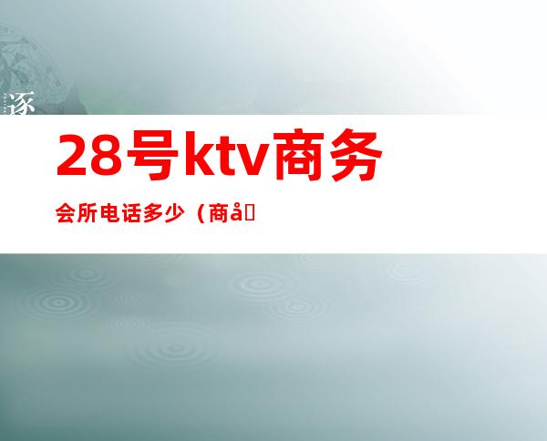 28号ktv商务会所电话多少（商务KTV电话）