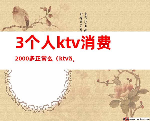 3个人ktv消费2000多正常么（ktv三人消费6000多正常么）