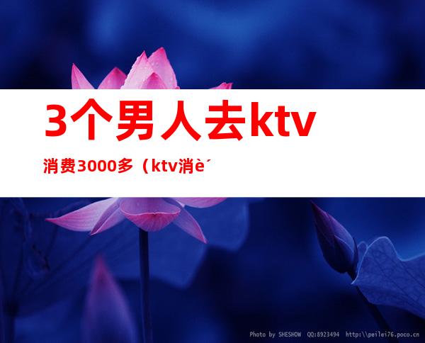 3个男人去ktv消费3000多（ktv消费3千多算多吗）