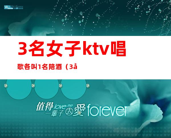 3名女子ktv唱歌各叫1名陪酒（3名女子ktv唱歌各叫1名陪酒少女）