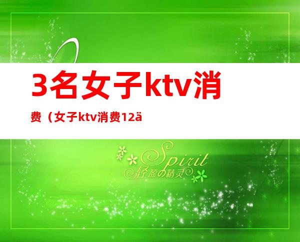 3名女子ktv消费（女子ktv消费12万）