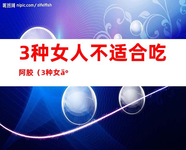 3种女人不适合吃阿胶（3种女人不适合吃阿胶补血颗粒）