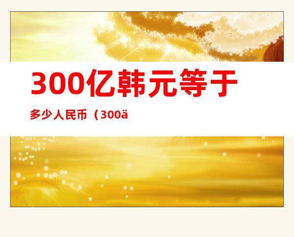 300亿韩元等于多少人民币（300亿韩元等于多少人民币多少）