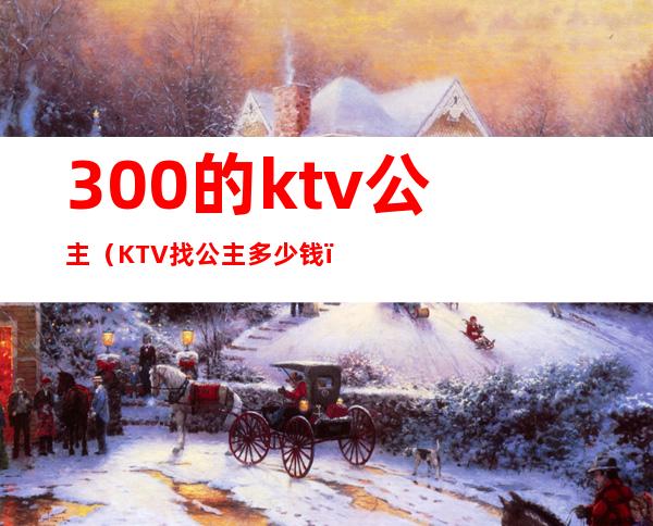 300的ktv公主（KTV找公主多少钱）