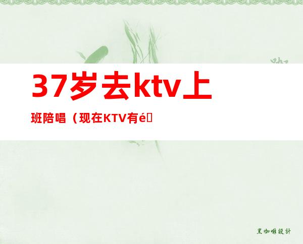 37岁去ktv上班陪唱（现在KTV有陪唱歌的吗）