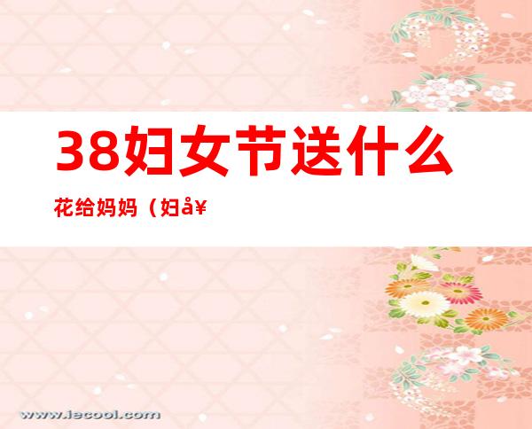 38妇女节送什么花给妈妈（妇女节送什么花）