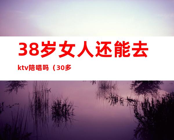 38岁女人还能去ktv陪唱吗（30多岁还能去KTV陪酒吗）