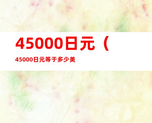 45000日元（45000日元等于多少美元）