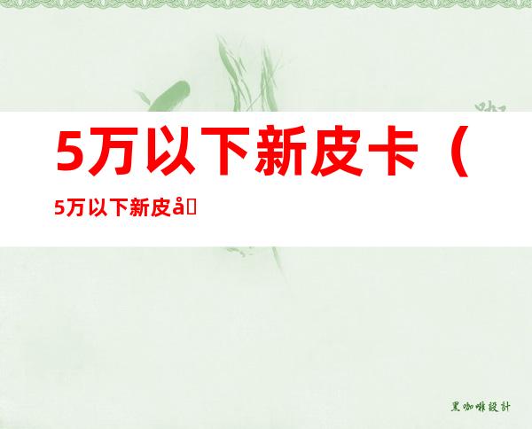 5万以下新皮卡（5万以下新皮卡国六）