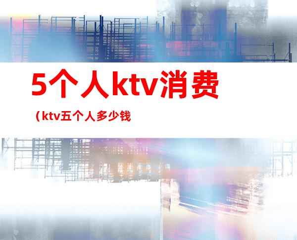 5个人ktv消费（ktv五个人多少钱）