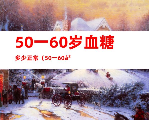 50一60岁血糖多少正常（50一60岁血糖多少正常是多么）