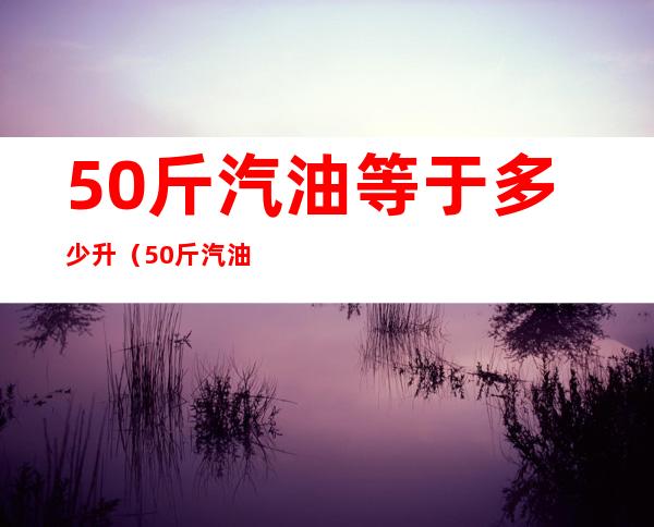 50斤汽油等于多少升（50斤汽油等于多少升92号汽油）