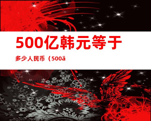 500亿韩元等于多少人民币（500个亿韩元等于多少人民币）