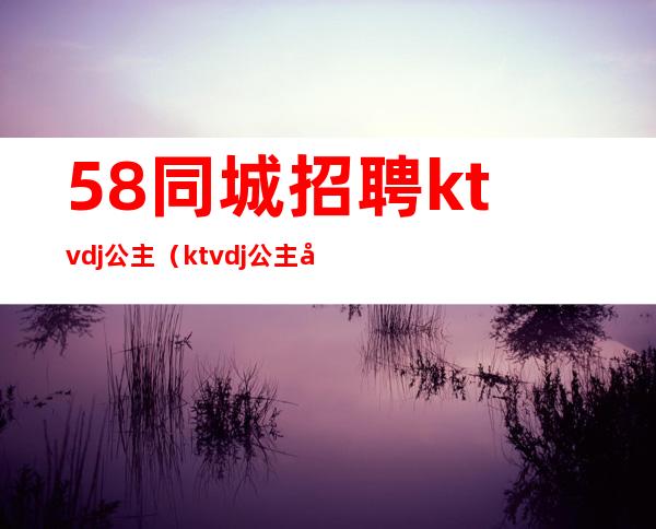 58同城招聘ktvdj公主（ktvdj公主工作流程）