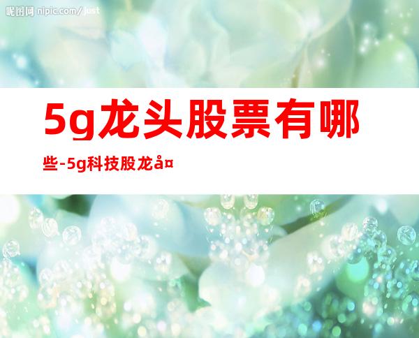 5g龙头股票有哪些-5g科技股龙头有哪些股票