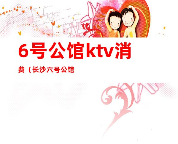 6号公馆ktv消费（长沙六号公馆ktv价格怎么样）