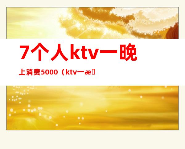 7个人ktv一晚上消费5000（ktv一晚上消费一万多）