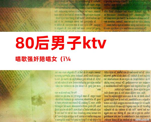 80后男子ktv唱歌强奸陪唱女（）