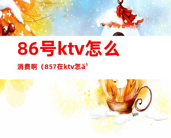 86号ktv怎么消费啊（857在ktv怎么点歌）