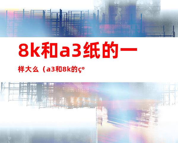 8k和a3纸的一样大么（a3和8k的纸一样大吗）