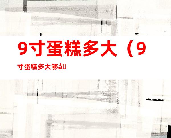 9寸蛋糕多大（9寸蛋糕多大够几人）