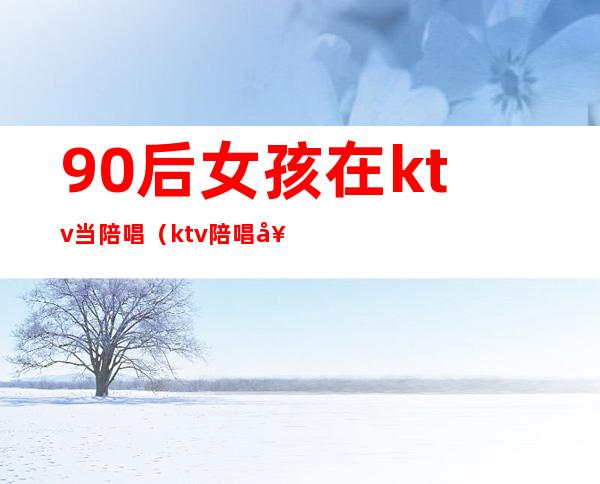 90后女孩在ktv当陪唱（ktv陪唱女都做些什么）