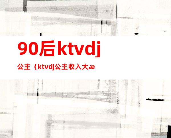 90后ktvdj公主（ktvdj公主收入大概多少）