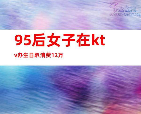 95后女子在ktv办生日趴消费12万（女孩KTV生日会消费12万）