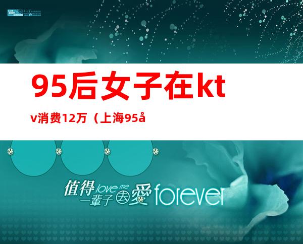 95后女子在ktv消费12万（上海95后ktv消费12万）