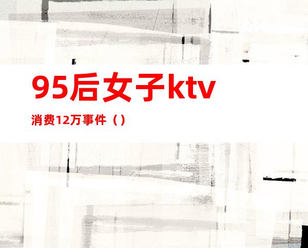 95后女子ktv消费12万事件（）