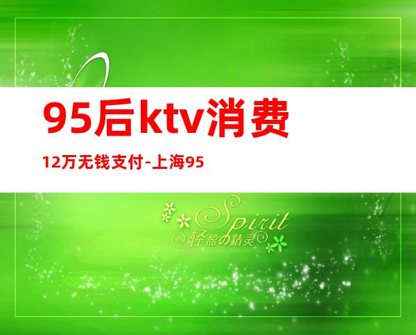 95后ktv消费12万无钱支付-上海95后女子在KTV办生日消费12万拒付，法律如何定性这件事？