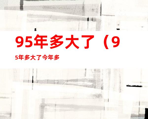 95年多大了（95年多大了今年多大了属啥）