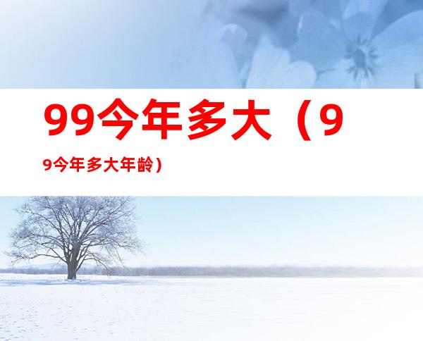 99今年多大（99今年多大年龄）