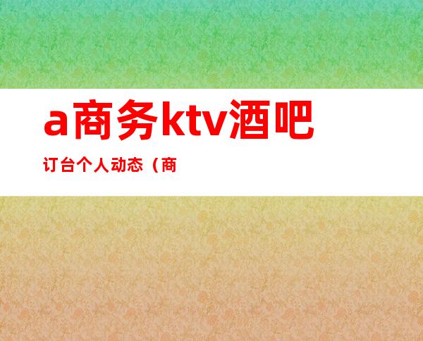 a商务ktv酒吧订台个人动态（商务ktv前台）