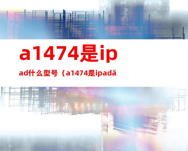 a1474是ipad什么型号（a1474是ipad什么型号尺寸）