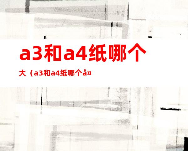 a3和a4纸哪个大（a3和a4纸哪个大对比）