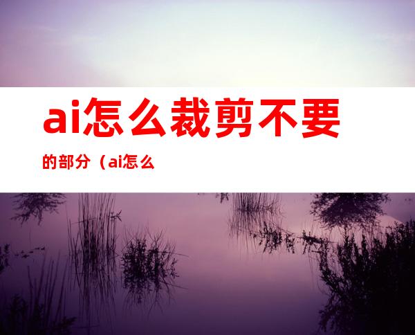 ai怎么裁剪不要的部分（ai怎么裁剪不要的部分快捷键）