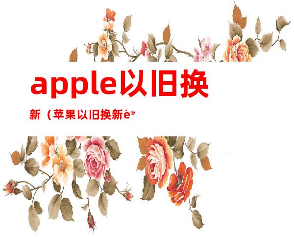 apple以旧换新（苹果以旧换新计划）