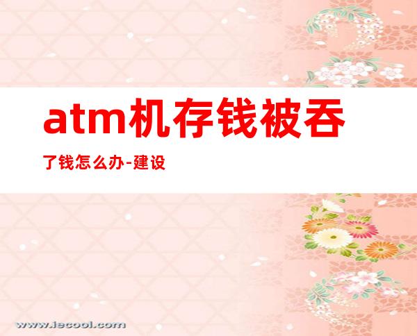 atm机存钱被吞了钱怎么办-建设银行atm吞钱怎么办