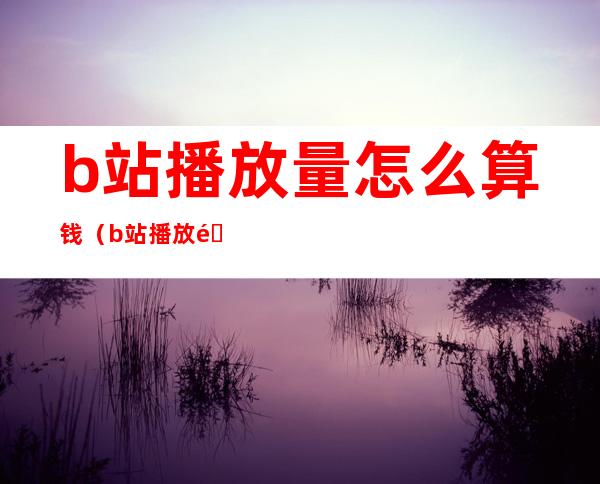 b站播放量怎么算钱（b站播放量怎么算钱啊）