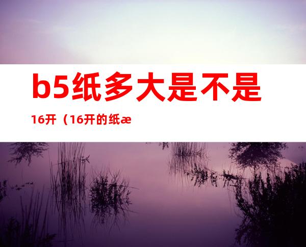 b5纸多大是不是16开（16开的纸是b5吗）