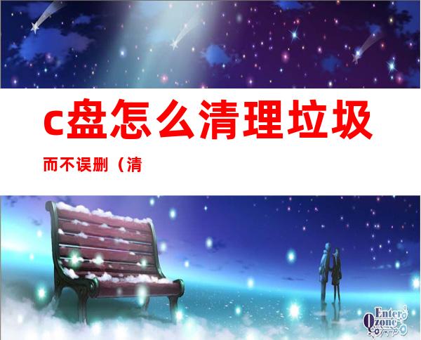 c盘怎么清理垃圾而不误删（清理c盘的垃圾）