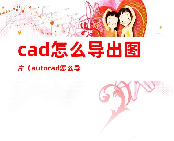 cad怎么导出图片（autocad怎么导出图片）