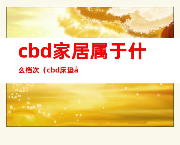 cbd家居属于什么档次（cbd床垫属于什么档次）