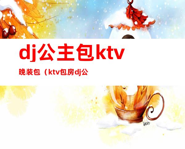 dj公主包ktv晚装包（ktv包房dj公主属于哪个部分）