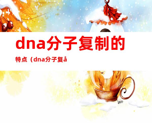 dna分子复制的特点（dna分子复制的特点是）