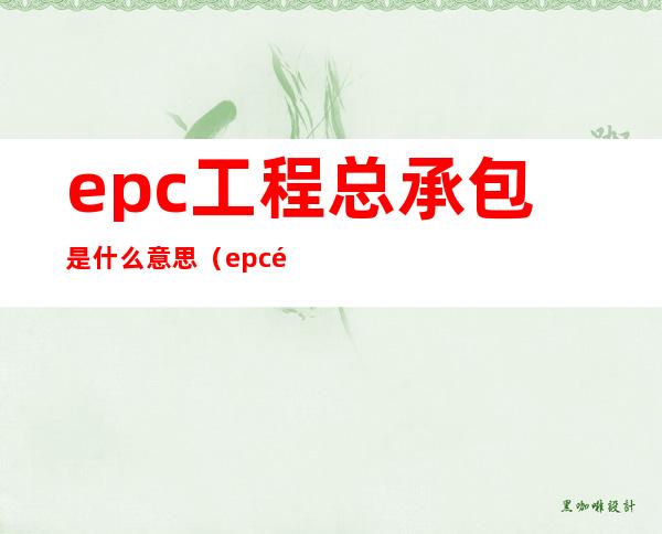 epc工程总承包是什么意思（epc项目总承包是什么意思）